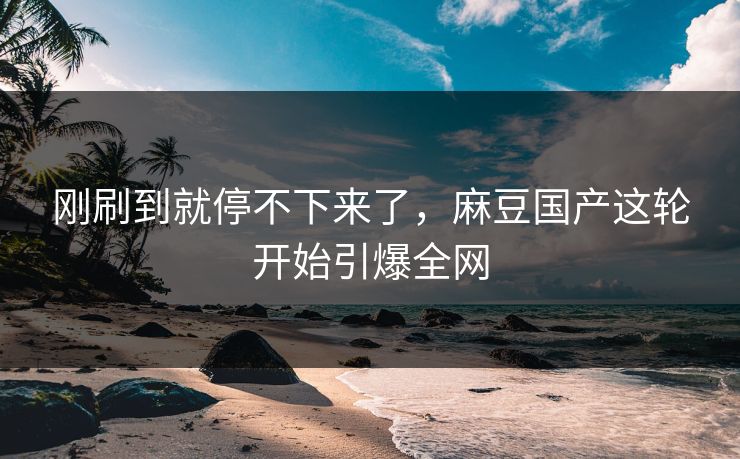 刚刷到就停不下来了，麻豆国产这轮开始引爆全网