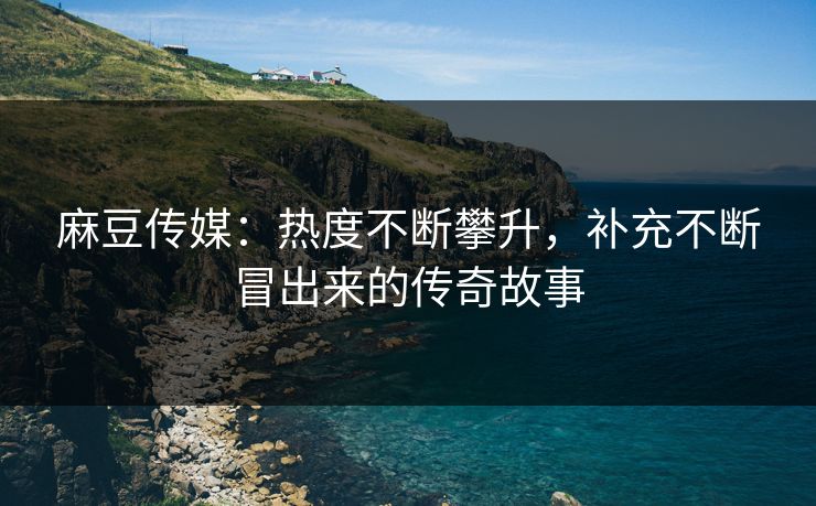 麻豆传媒：热度不断攀升，补充不断冒出来的传奇故事
