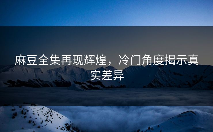 麻豆全集再现辉煌，冷门角度揭示真实差异