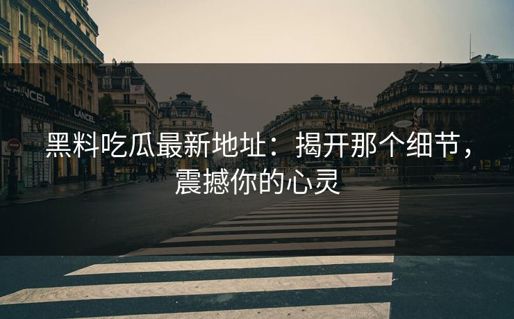 黑料吃瓜最新地址：揭开那个细节，震撼你的心灵