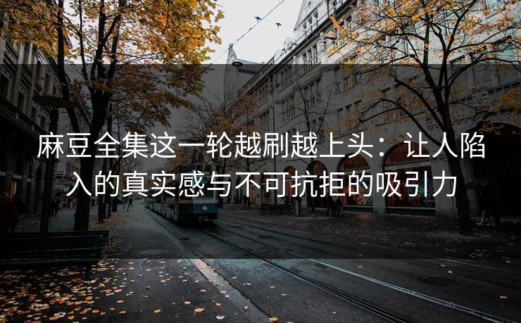 麻豆全集这一轮越刷越上头：让人陷入的真实感与不可抗拒的吸引力