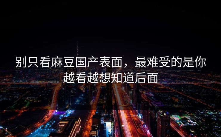 别只看麻豆国产表面,最难受的是你越看越想知道后面 别只看麻豆国产表面,最难受的是你越看越想知道后面