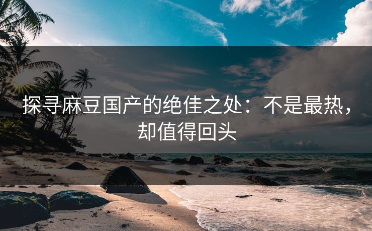 探寻麻豆国产的绝佳之处:不是最热,却值得回头